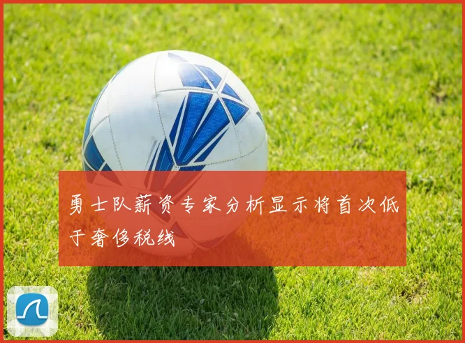 勇士队薪资专家分析显示将首次低于奢侈税线