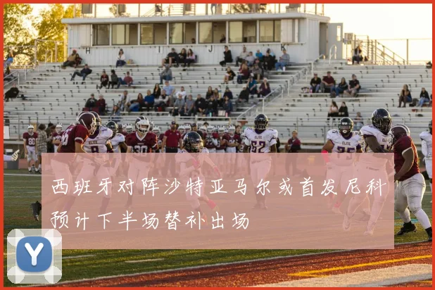 西班牙对阵沙特亚马尔或首发尼科预计下半场替补出场
