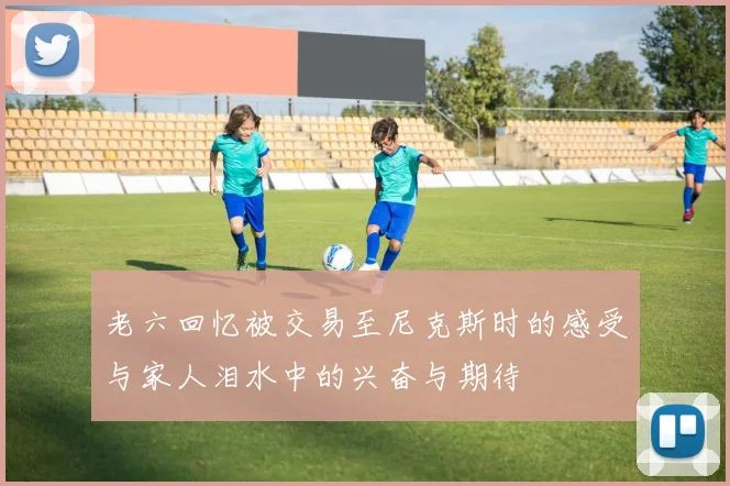 老六回忆被交易至尼克斯时的感受与家人泪水中的兴奋与期待