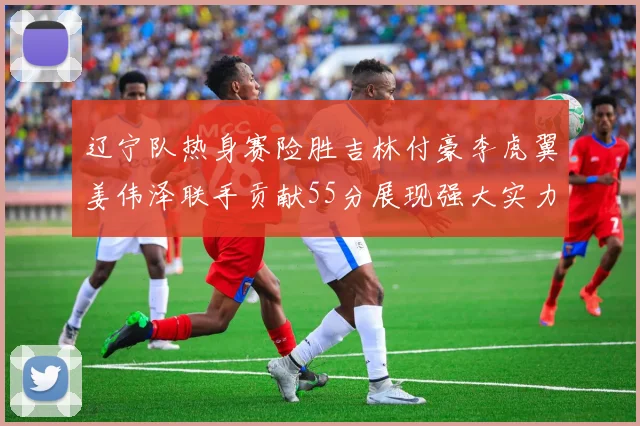 辽宁队热身赛险胜吉林付豪李虎翼姜伟泽联手贡献55分展现强大实力