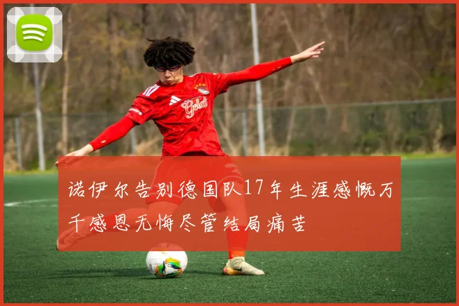 诺伊尔告别德国队17年生涯感慨万千感恩无悔尽管结局痛苦