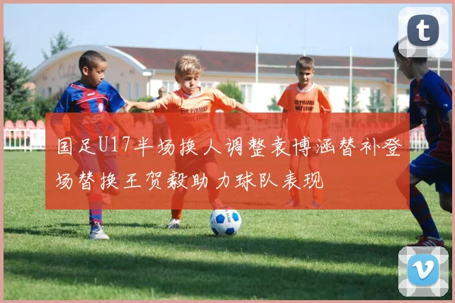 国足U17半场换人调整袁博涵替补登场替换王贺毅助力球队表现