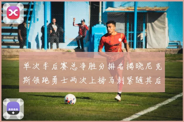 单次季后赛总净胜分排名揭晓尼克斯领跑勇士两次上榜马刺紧随其后
