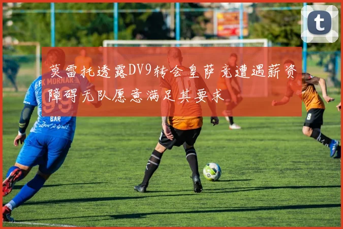 莫雷托透露DV9转会皇萨竞遭遇薪资障碍无队愿意满足其要求
