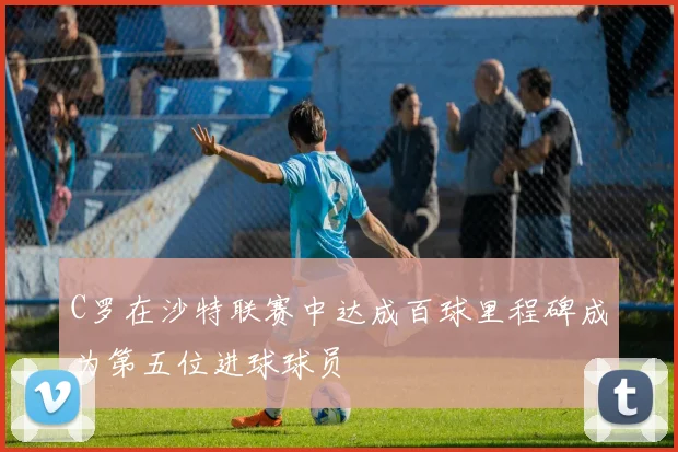 C罗在沙特联赛中达成百球里程碑成为第五位进球球员