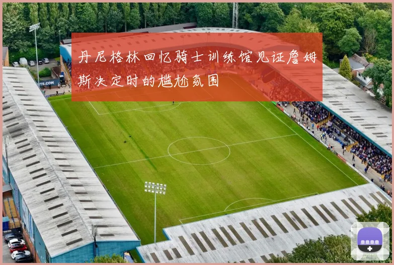 丹尼格林回忆骑士训练馆见证詹姆斯决定时的尴尬氛围