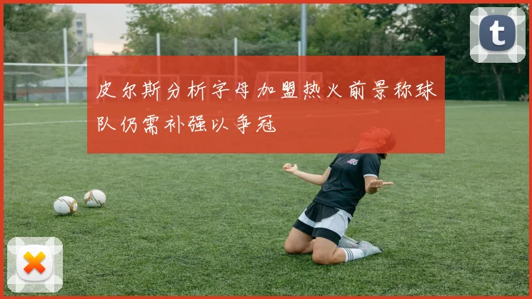 皮尔斯分析字母加盟热火前景称球队仍需补强以争冠