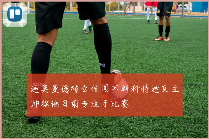 迪奥曼德转会传闻不断科特迪瓦主帅称他目前专注于比赛