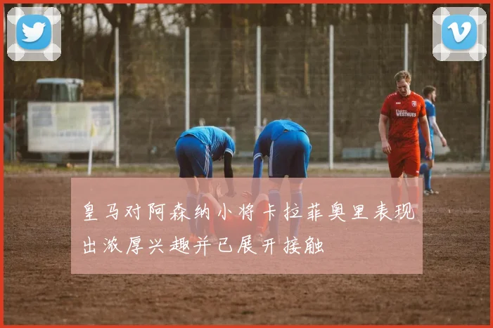皇马对阿森纳小将卡拉菲奥里表现出浓厚兴趣并已展开接触