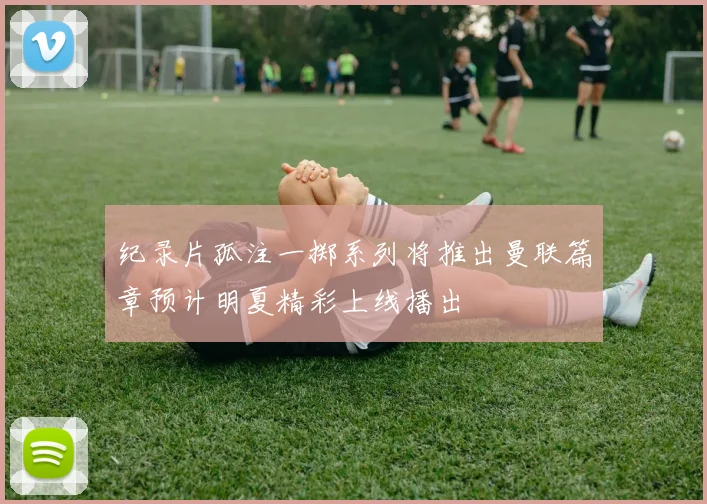 纪录片孤注一掷系列将推出曼联篇章预计明夏精彩上线播出
