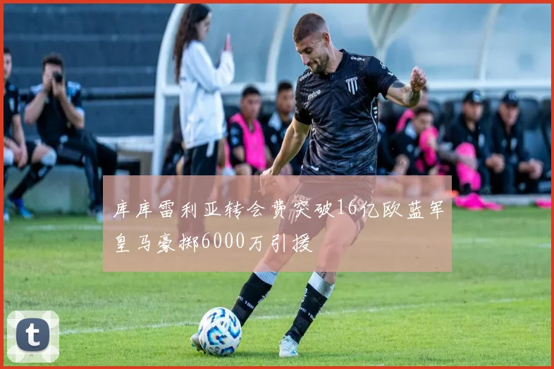 库库雷利亚转会费突破16亿欧蓝军皇马豪掷6000万引援