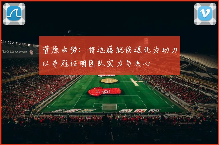 菅原由势：将远藤航伤退化为动力以夺冠证明团队实力与决心