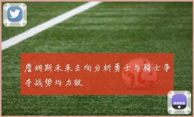 詹姆斯未来去向分析勇士与骑士争夺战势均力敌